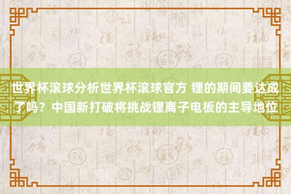 世界杯滚球分析世界杯滚球官方 锂的期间要达成了吗？中国新打破将挑战锂离子电板的主导地位