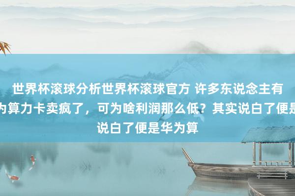 世界杯滚球分析世界杯滚球官方 许多东说念主有趣，华为算力卡卖疯了，可为啥利润那么低？其实说白了便是华为算