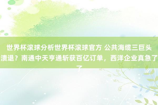 世界杯滚球分析世界杯滚球官方 公共海缆三巨头溃退？南通中天亨通斩获百亿订单，西洋企业真急了