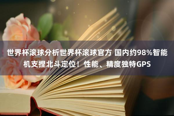 世界杯滚球分析世界杯滚球官方 国内约98%智能机支捏北斗定位！性能、精度独特GPS