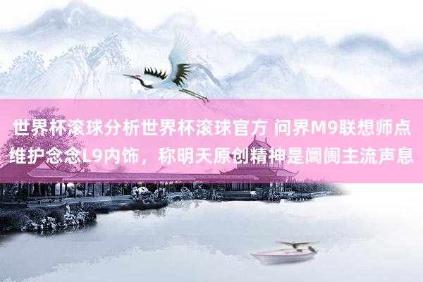 世界杯滚球分析世界杯滚球官方 问界M9联想师点维护念念L9内饰，称明天原创精神是阛阓主流声息