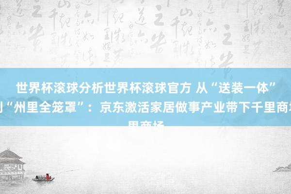 世界杯滚球分析世界杯滚球官方 从“送装一体”到“州里全笼罩”：京东激活家居做事产业带下千里商场