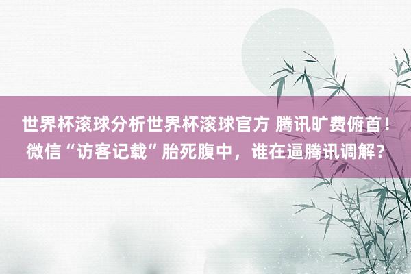 世界杯滚球分析世界杯滚球官方 腾讯旷费俯首！微信“访客记载”胎死腹中，谁在逼腾讯调解？