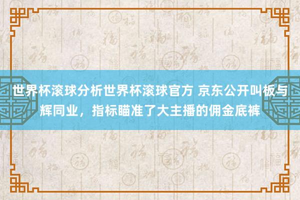 世界杯滚球分析世界杯滚球官方 京东公开叫板与辉同业，指标瞄准了大主播的佣金底裤
