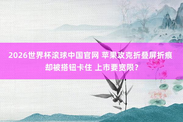 2026世界杯滚球中国官网 苹果攻克折叠屏折痕 却被搭钮卡住 上市要宽限？