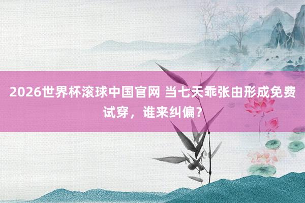 2026世界杯滚球中国官网 当七天乖张由形成免费试穿，谁来纠偏？