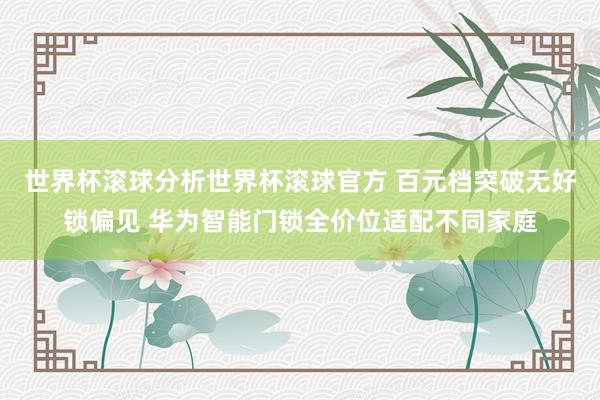 世界杯滚球分析世界杯滚球官方 百元档突破无好锁偏见 华为智能门锁全价位适配不同家庭