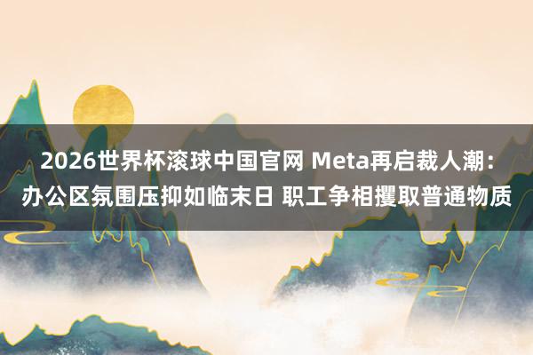 2026世界杯滚球中国官网 Meta再启裁人潮：办公区氛围压抑如临末日 职工争相攫取普通物质