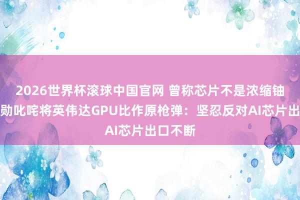 2026世界杯滚球中国官网 曾称芯片不是浓缩铀！黄仁勋叱咤将英伟达GPU比作原枪弹：坚忍反对AI芯片出口不断