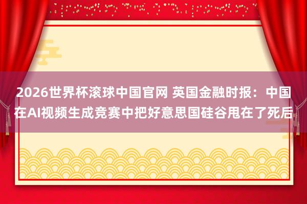 2026世界杯滚球中国官网 英国金融时报：中国在AI视频生成竞赛中把好意思国硅谷甩在了死后