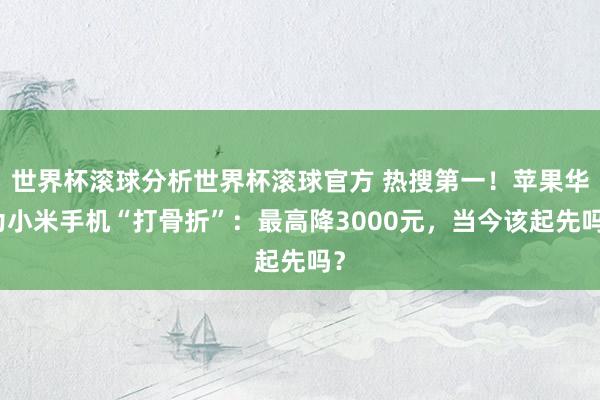 世界杯滚球分析世界杯滚球官方 热搜第一！苹果华为小米手机“打骨折”：最高降3000元，当今该起先吗？