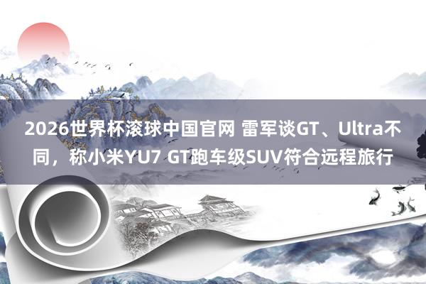 2026世界杯滚球中国官网 雷军谈GT、Ultra不同，称小米YU7 GT跑车级SUV符合远程旅行