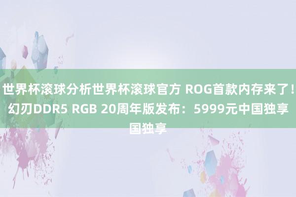 世界杯滚球分析世界杯滚球官方 ROG首款内存来了！幻刃DDR5 RGB 20周年版发布：5999元中国独享