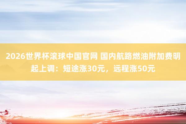 2026世界杯滚球中国官网 国内航路燃油附加费明起上调：短途涨30元，远程涨50元