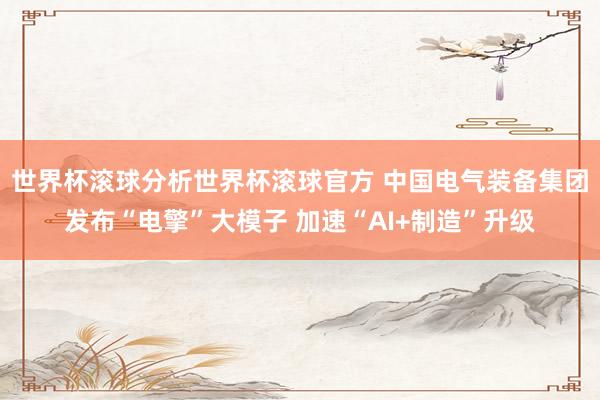 世界杯滚球分析世界杯滚球官方 中国电气装备集团发布“电擎”大模子 加速“AI+制造”升级