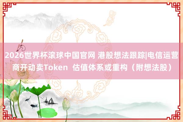 2026世界杯滚球中国官网 港股想法跟踪|电信运营商开动卖Token  估值体系或重构（附想法股）