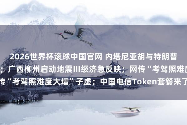 2026世界杯滚球中国官网 内塔尼亚胡与特朗普盘问重启对伊战事可能性；广西柳州启动地震Ⅲ级济急反映；网传“考驾照难度大增”子虚；中国电信Token套餐来了丨每经早参