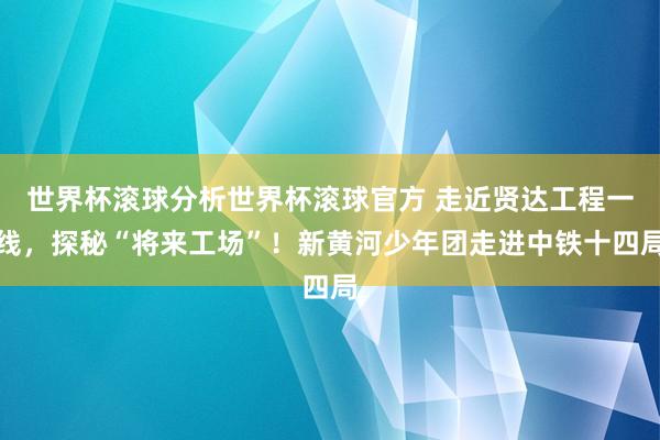 世界杯滚球分析世界杯滚球官方 走近贤达工程一线，探秘“将来工场”！新黄河少年团走进中铁十四局