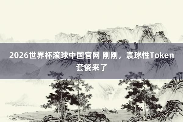 2026世界杯滚球中国官网 刚刚，寰球性Token套餐来了