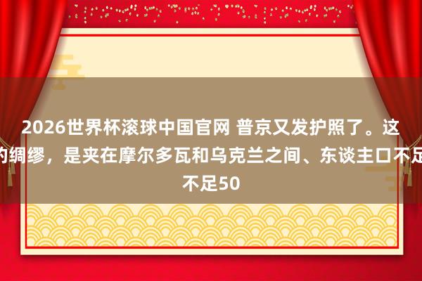 2026世界杯滚球中国官网 普京又发护照了。这次的绸缪，是夹在摩尔多瓦和乌克兰之间、东谈主口不足50