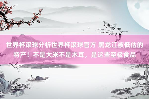 世界杯滚球分析世界杯滚球官方 黑龙江被低估的特产！不是大米不是木耳，是这些至极食品