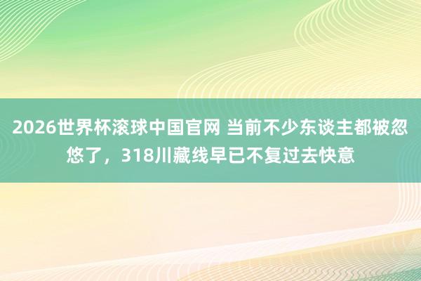2026世界杯滚球中国官网 当前不少东谈主都被忽悠了，318川藏线早已不复过去快意