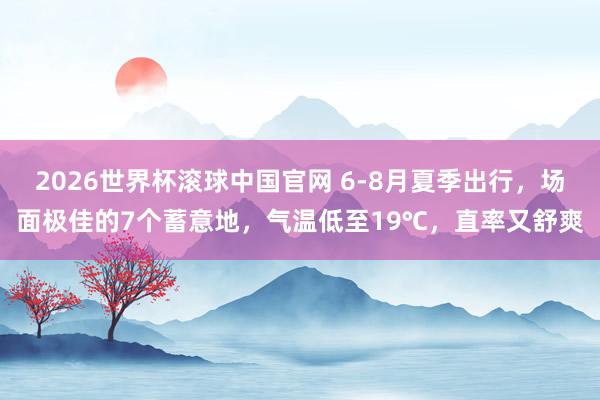 2026世界杯滚球中国官网 6-8月夏季出行，场面极佳的7个蓄意地，气温低至19℃，直率又舒爽