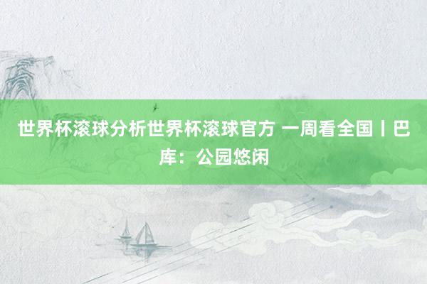 世界杯滚球分析世界杯滚球官方 一周看全国丨巴库：公园悠闲