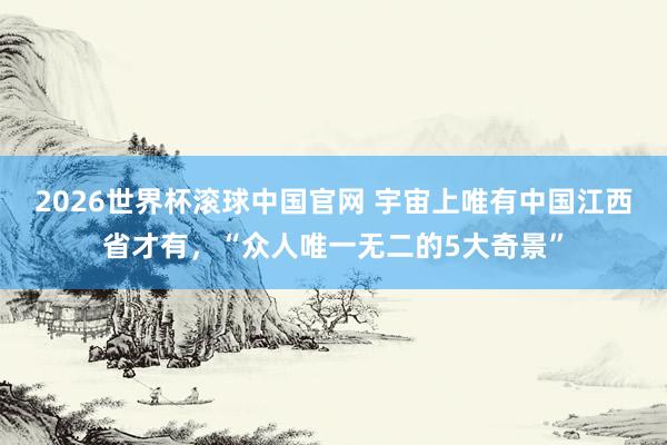 2026世界杯滚球中国官网 宇宙上唯有中国江西省才有，“众人唯一无二的5大奇景”