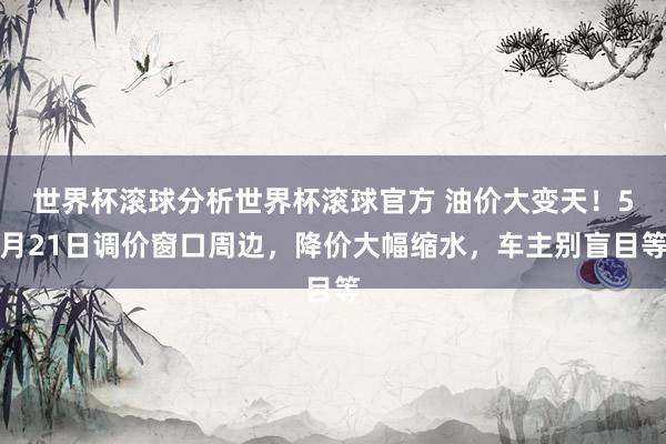 世界杯滚球分析世界杯滚球官方 油价大变天！5月21日调价窗口周边，降价大幅缩水，车主别盲目等
