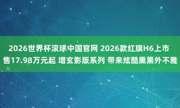 2026世界杯滚球中国官网 2026款红旗H6上市 售17.98万元起 增玄影版系列 带来炫酷熏黑外不雅