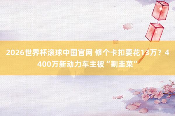 2026世界杯滚球中国官网 修个卡扣要花13万？4400万新动力车主被“割韭菜”