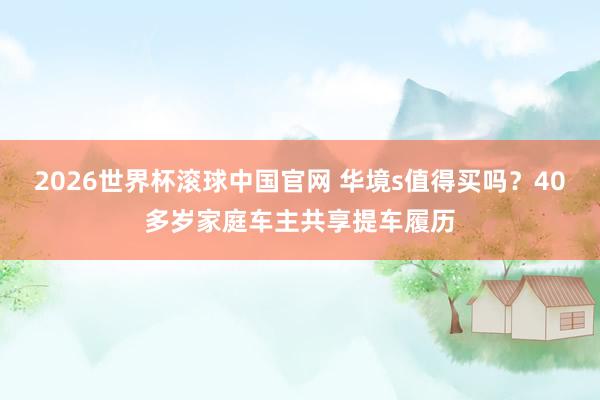 2026世界杯滚球中国官网 华境s值得买吗？40多岁家庭车主共享提车履历