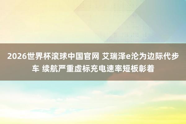 2026世界杯滚球中国官网 艾瑞泽e沦为边际代步车 续航严重虚标充电速率短板彰着