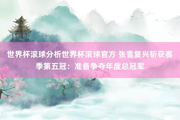 世界杯滚球分析世界杯滚球官方 张雪复兴斩获赛季第五冠：准备争夺年度总冠军