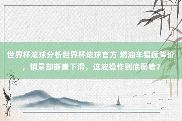 世界杯滚球分析世界杯滚球官方 燃油车猖獗降价，销量却断崖下滑，这波操作到底图啥？