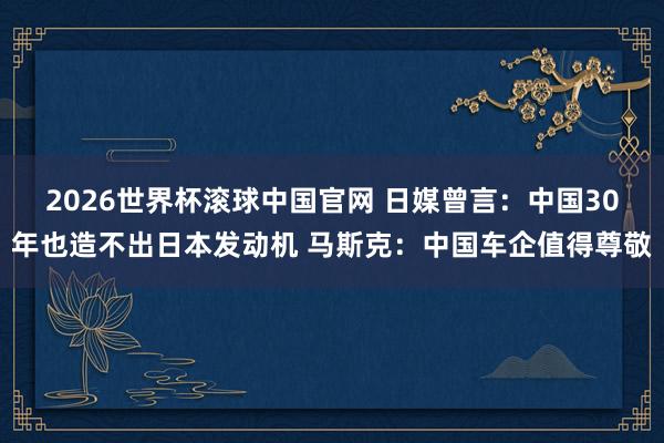 2026世界杯滚球中国官网 日媒曾言：中国30年也造不出日本发动机 马斯克：中国车企值得尊敬