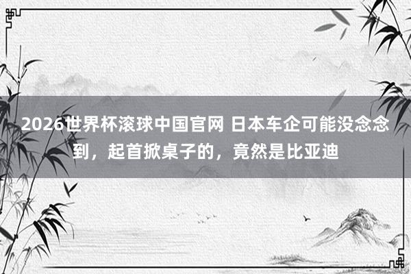 2026世界杯滚球中国官网 日本车企可能没念念到，起首掀桌子的，竟然是比亚迪