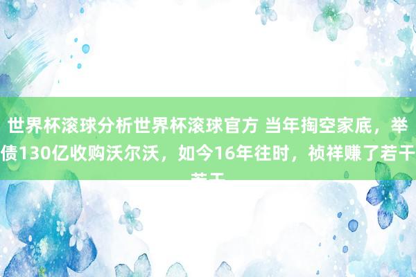 世界杯滚球分析世界杯滚球官方 当年掏空家底，举债130亿收购沃尔沃，如今16年往时，祯祥赚了若干