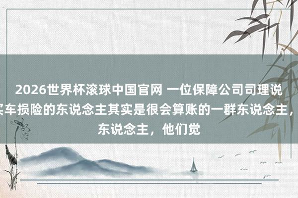 2026世界杯滚球中国官网 一位保障公司司理说: “不买车损险的东说念主其实是很会算账的一群东说念主，他们觉