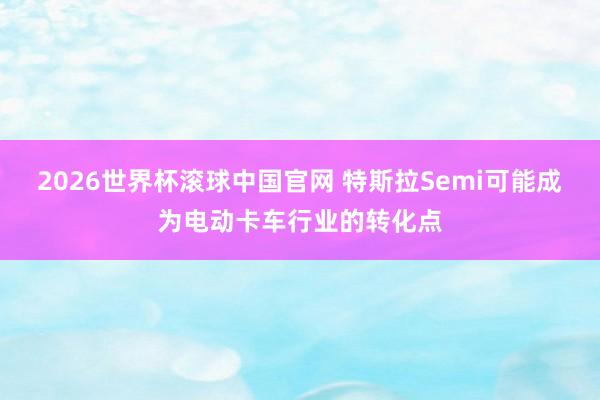 2026世界杯滚球中国官网 特斯拉Semi可能成为电动卡车行业的转化点