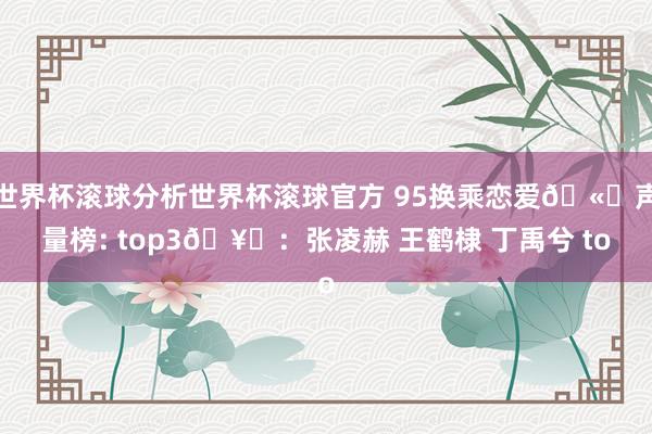 世界杯滚球分析世界杯滚球官方 95换乘恋爱🫘声量榜: top3🥜：张凌赫 王鹤棣 丁禹兮 to