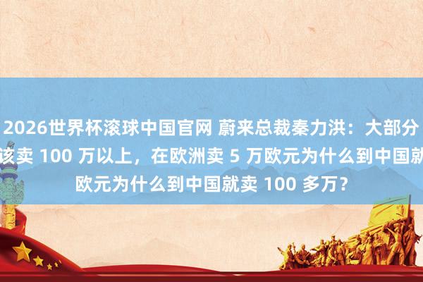 2026世界杯滚球中国官网 蔚来总裁秦力洪：大部分超豪华车就不该卖 100 万以上，在欧洲卖 5 万欧元为什么到中国就卖 100 多万？