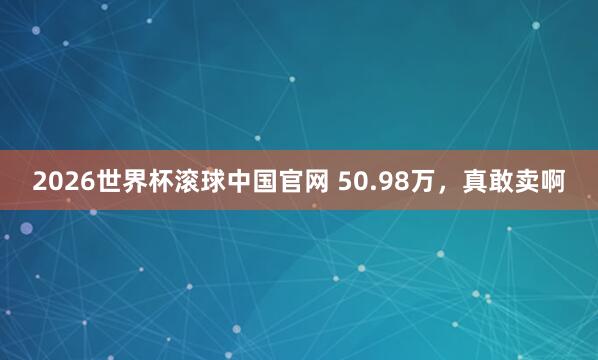 2026世界杯滚球中国官网 50.98万，真敢卖啊