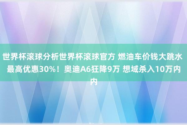 世界杯滚球分析世界杯滚球官方 燃油车价钱大跳水 最高优惠30%！奥迪A6狂降9万 想域杀入10万内
