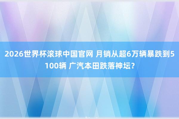 2026世界杯滚球中国官网 月销从超6万辆暴跌到5100辆 广汽本田跌落神坛？
