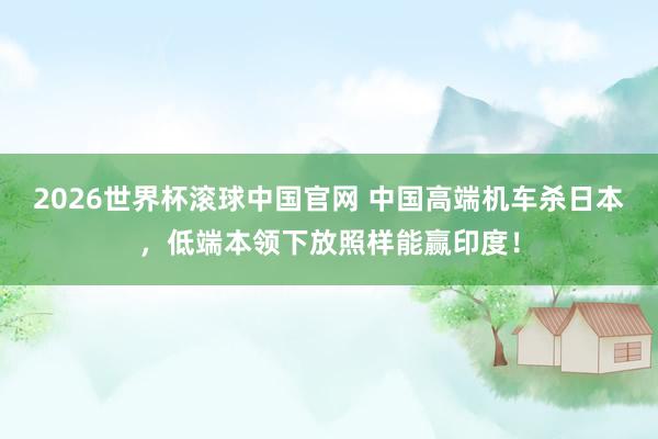 2026世界杯滚球中国官网 中国高端机车杀日本，低端本领下放照样能赢印度！