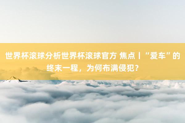 世界杯滚球分析世界杯滚球官方 焦点丨“爱车”的终末一程，为何布满侵犯？