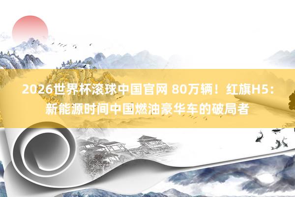 2026世界杯滚球中国官网 80万辆！红旗H5：新能源时间中国燃油豪华车的破局者