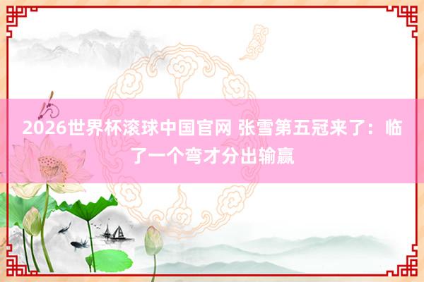 2026世界杯滚球中国官网 张雪第五冠来了：临了一个弯才分出输赢